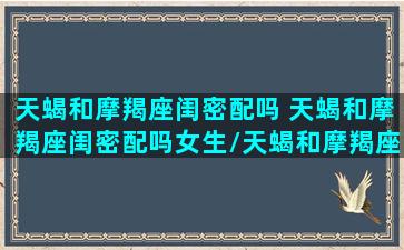 天蝎和摩羯座闺密配吗 天蝎和摩羯座闺密配吗女生/天蝎和摩羯座闺密配吗 天蝎和摩羯座闺密配吗女生-我的网站